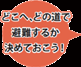 どこへ、どの道で避難するか決めておこう！